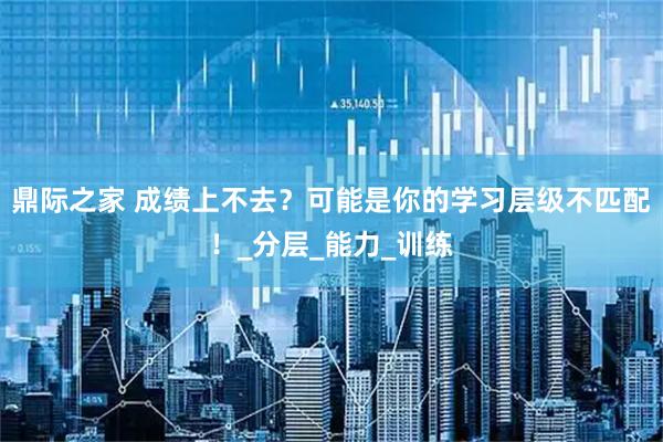 鼎际之家 成绩上不去？可能是你的学习层级不匹配！_分层_能力_训练