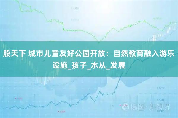 股天下 城市儿童友好公园开放：自然教育融入游乐设施_孩子_水从_发展