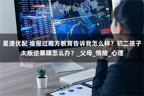 星速优配 谁报过雅方教育告诉我怎么样？初二孩子太叛逆暴躁怎么办？_父母_情绪_心理
