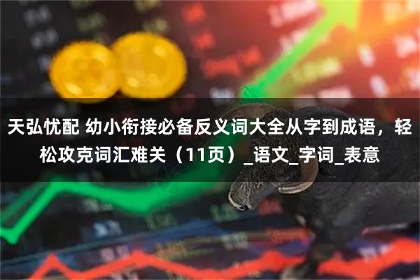 天弘忧配 幼小衔接必备反义词大全从字到成语，轻松攻克词汇难关（11页）_语文_字词_表意