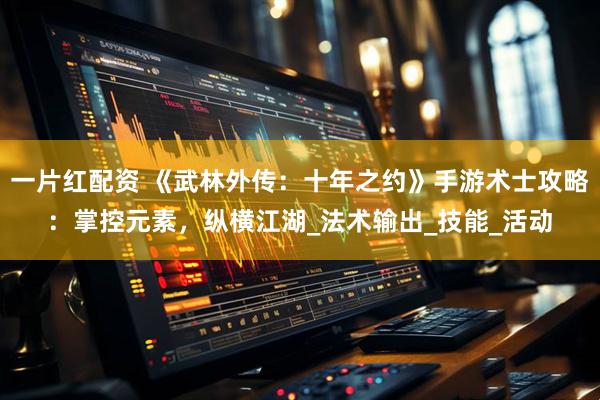 一片红配资 《武林外传：十年之约》手游术士攻略：掌控元素，纵横江湖_法术输出_技能_活动