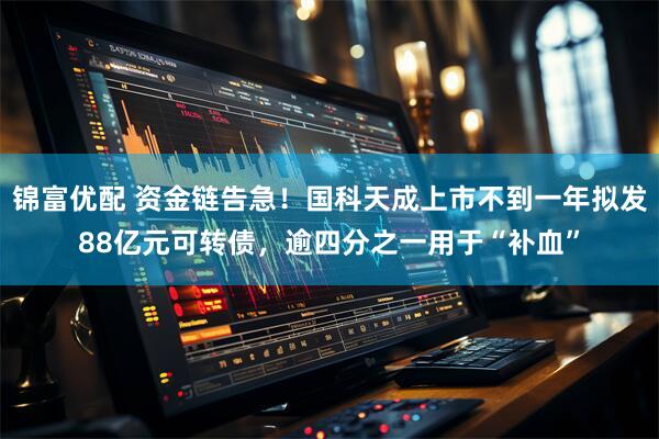 锦富优配 资金链告急!国科天成上市不到一年拟发88亿元可转债,逾四分之一用于“补血”