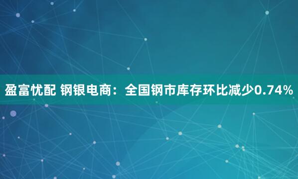 盈富忧配 钢银电商：全国钢市库存环比减少0.74%