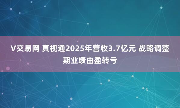 V交易网 真视通2025年营收3.7亿元 战略调整期业绩由盈转亏