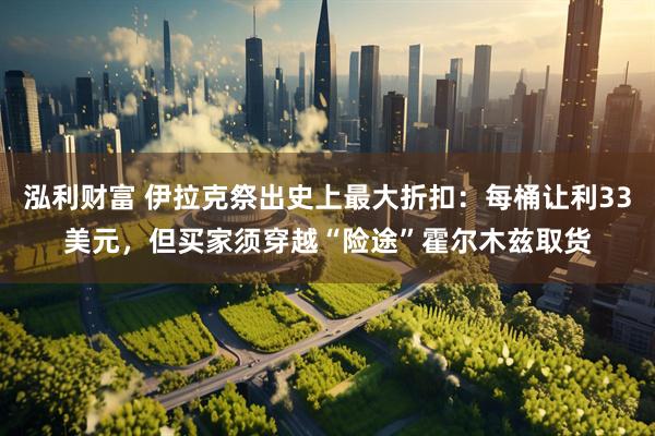 泓利财富 伊拉克祭出史上最大折扣：每桶让利33美元，但买家须穿越“险途”霍尔木兹取货