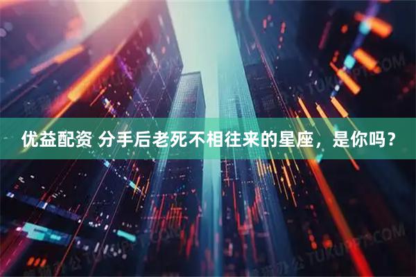 优益配资 分手后老死不相往来的星座，是你吗？