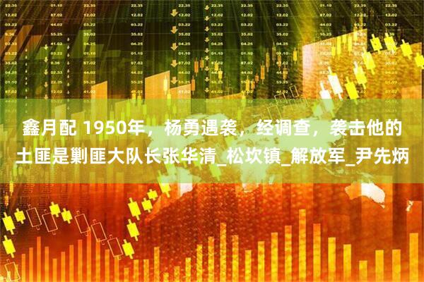 鑫月配 1950年，杨勇遇袭，经调查，袭击他的土匪是剿匪大队长张华清_松坎镇_解放军_尹先炳