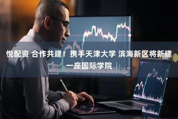 悦配资 合作共建！携手天津大学 滨海新区将新建一座国际学院
