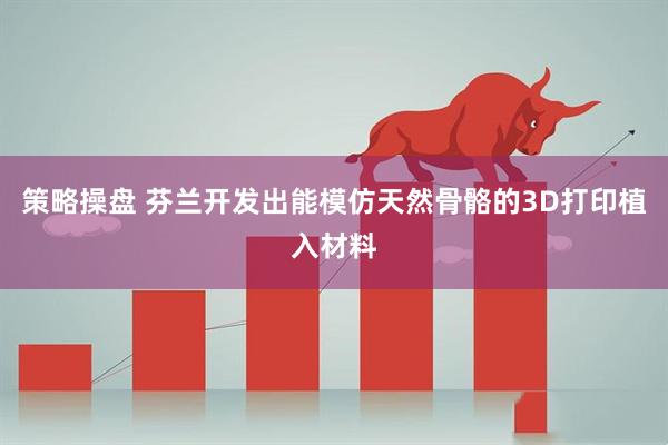 策略操盘 芬兰开发出能模仿天然骨骼的3D打印植入材料