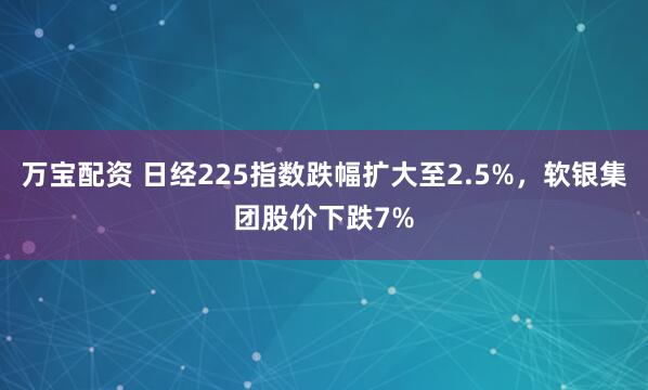 万宝配资 日经225指数跌幅扩大至2.5%，软银集团股价下跌7%