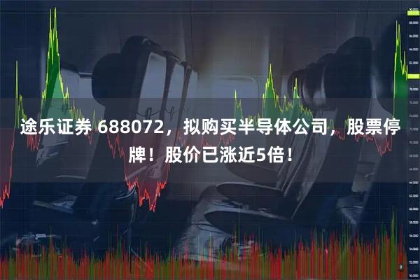 途乐证券 688072,拟购买半导体公司,股票停牌!股价已涨近5倍!
