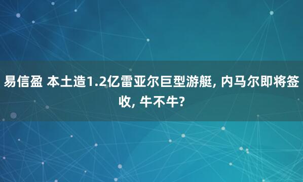 易信盈 本土造1.2亿雷亚尔巨型游艇, 内马尔即将签收, 牛不牛?