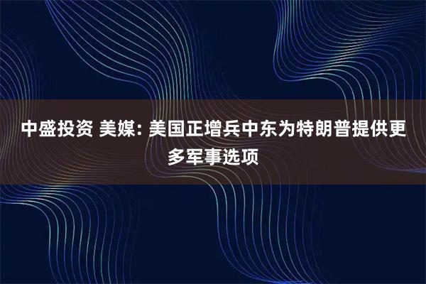 中盛投资 美媒: 美国正增兵中东为特朗普提供更多军事选项