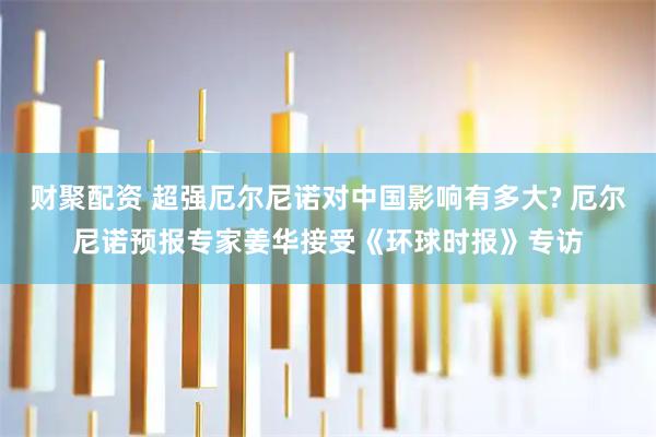 财聚配资 超强厄尔尼诺对中国影响有多大? 厄尔尼诺预报专家姜华接受《环球时报》专访